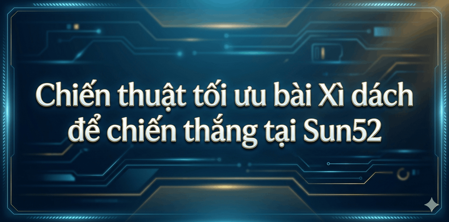 Chiến thuật tối ưu bài Xì dách để chiến thắng tại Sun52